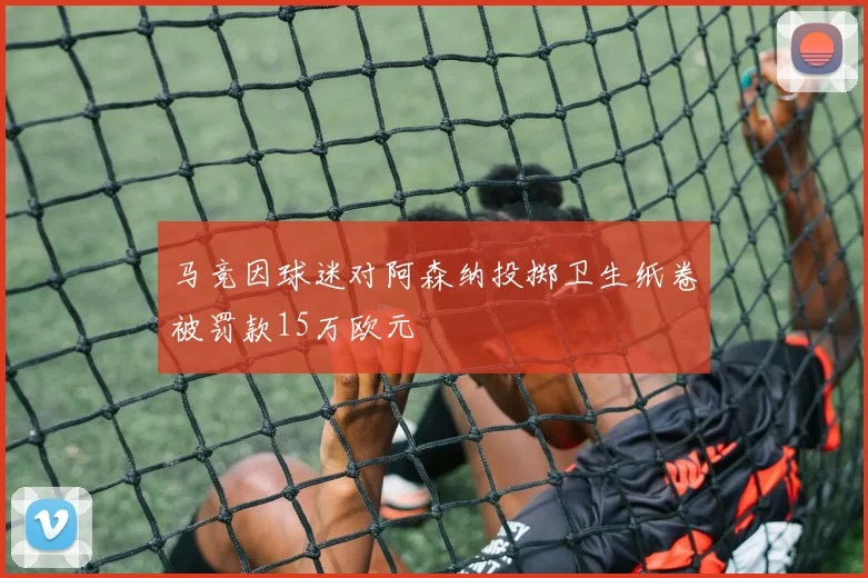 马竞因球迷对阿森纳投掷卫生纸卷被罚款15万欧元