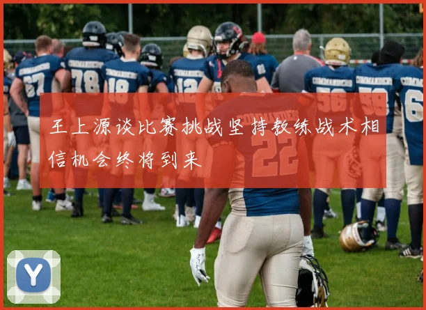 王上源谈比赛挑战坚持教练战术相信机会终将到来
