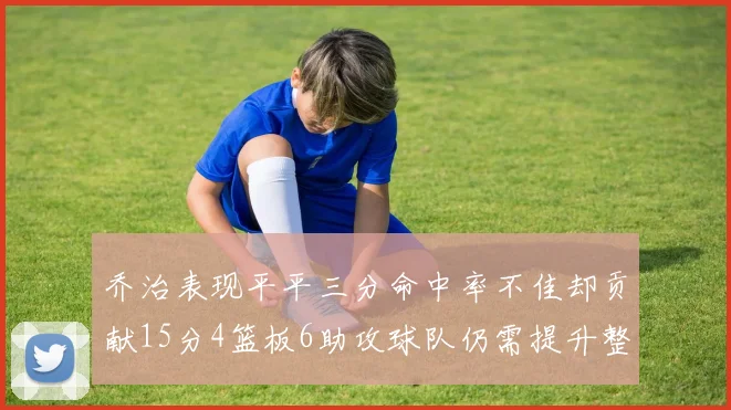 乔治表现平平三分命中率不佳却贡献15分4篮板6助攻球队仍需提升整体状态
