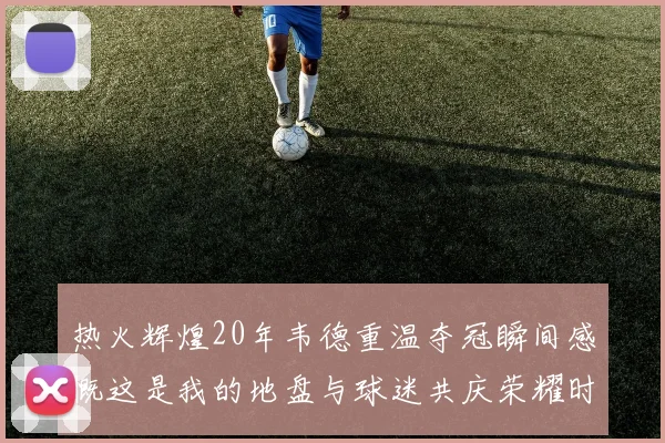 热火辉煌20年韦德重温夺冠瞬间感慨这是我的地盘与球迷共庆荣耀时刻