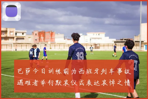 巴萨今日训练前为西班牙列车事故遇难者举行默哀仪式表达哀悼之情
