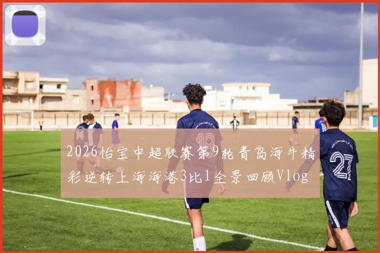 2026怡宝中超联赛第9轮青岛海牛精彩逆转上海海港3比1全景回顾Vlog