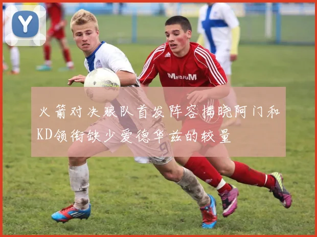 火箭对决狼队首发阵容揭晓阿门和KD领衔缺少爱德华兹的较量