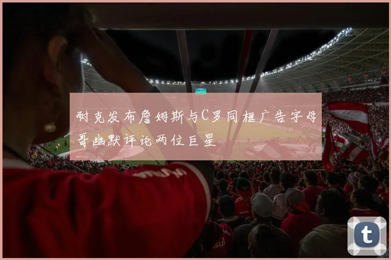 耐克发布詹姆斯与C罗同框广告字母哥幽默评论两位巨星