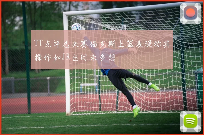 TT点评总决赛福克斯上篮表现称其操作如JR当时未多想