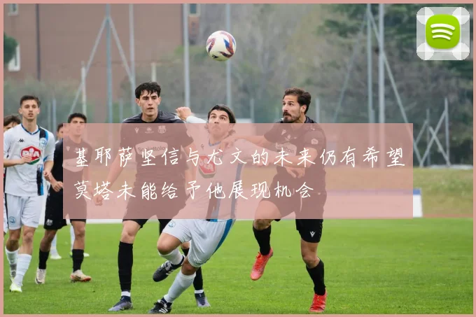 基耶萨坚信与尤文的未来仍有希望莫塔未能给予他展现机会