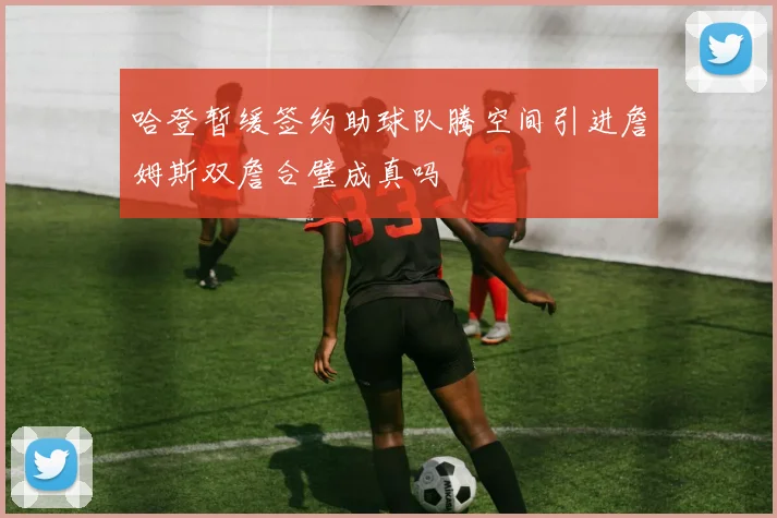 哈登暂缓签约助球队腾空间引进詹姆斯双詹合璧成真吗
