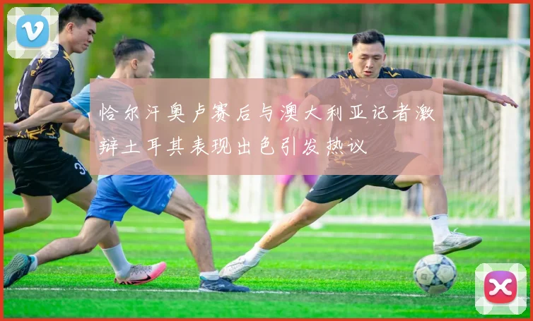 恰尔汗奥卢赛后与澳大利亚记者激辩土耳其表现出色引发热议