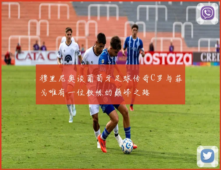 穆里尼奥谈葡萄牙足球传奇C罗与菲戈唯有一位教练的巅峰之路