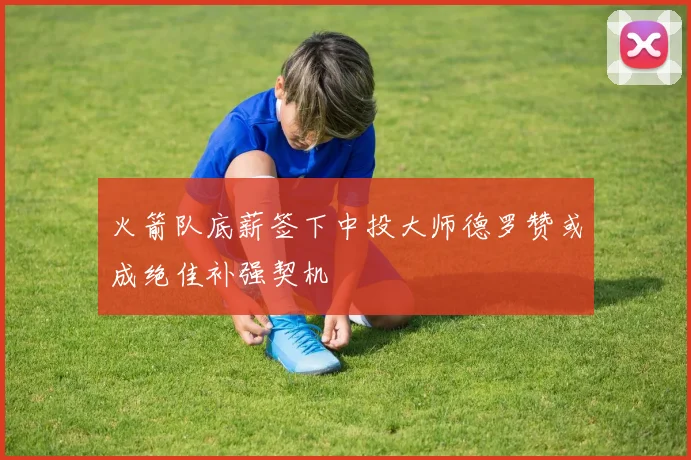 火箭队底薪签下中投大师德罗赞或成绝佳补强契机