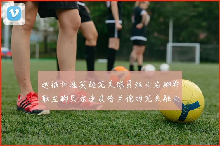 迪福评选英超完美球员组合右脚希勒左脚贝尔速度哈兰德的完美融合