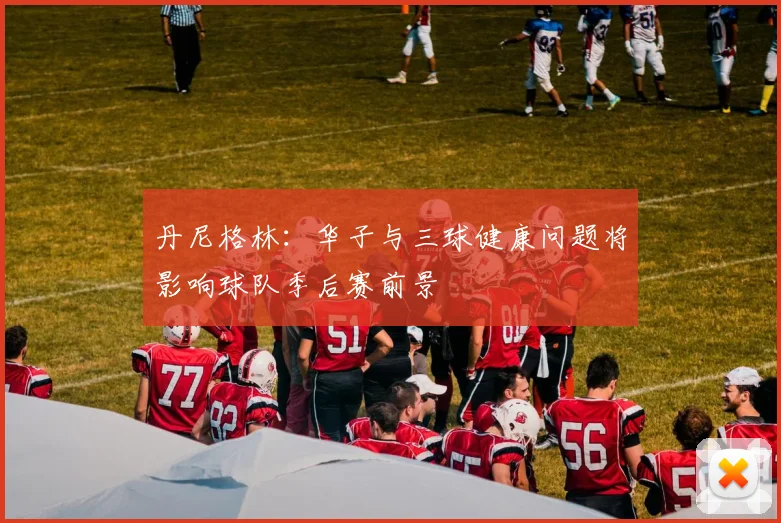 丹尼格林：华子与三球健康问题将影响球队季后赛前景