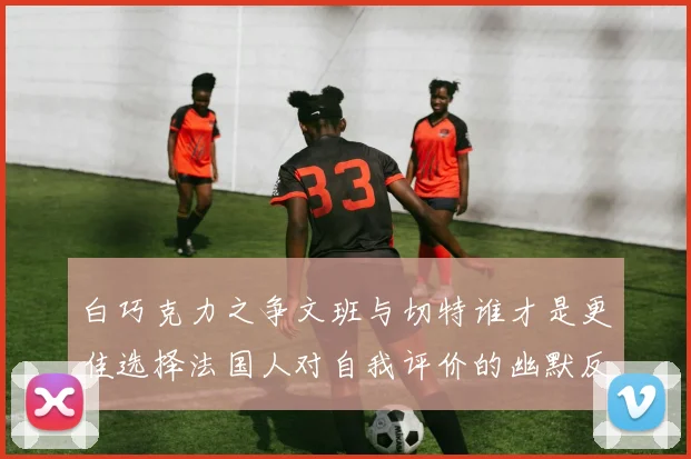 白巧克力之争文班与切特谁才是更佳选择法国人对自我评价的幽默反思