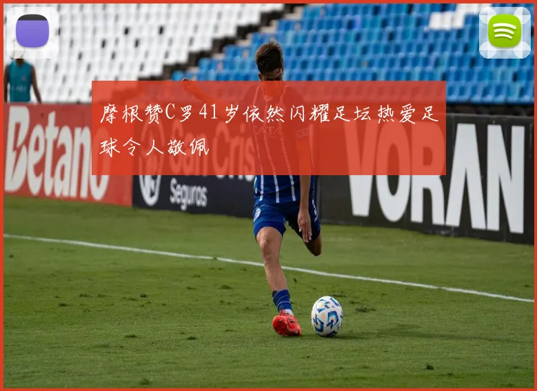 摩根赞C罗41岁依然闪耀足坛热爱足球令人敬佩