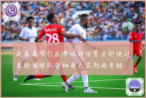 近来表现引发争议评论员分析他过度扮演球队领袖角色实则尚年轻