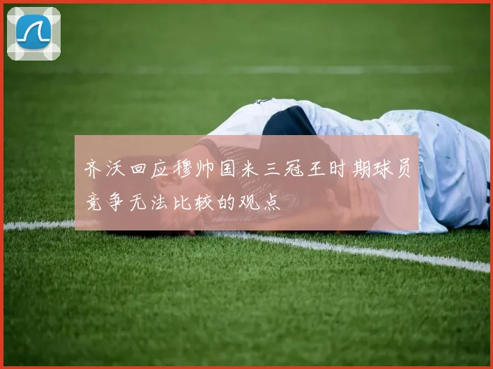 齐沃回应穆帅国米三冠王时期球员竞争无法比较的观点